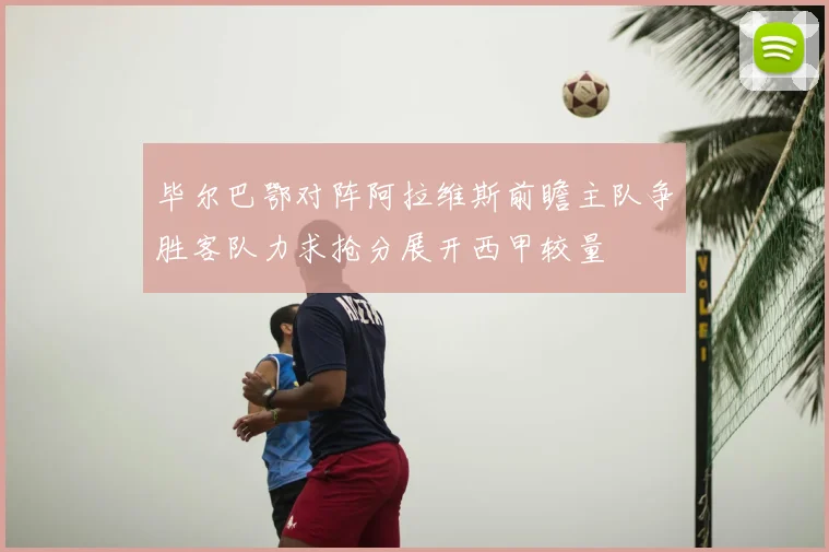 毕尔巴鄂对阵阿拉维斯前瞻主队争胜客队力求抢分展开西甲较量