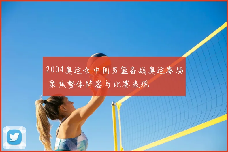 2004奥运会中国男篮备战奥运赛场 聚焦整体阵容与比赛表现
