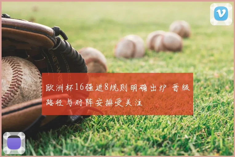 欧洲杯16强进8规则明确出炉 晋级路径与对阵安排受关注