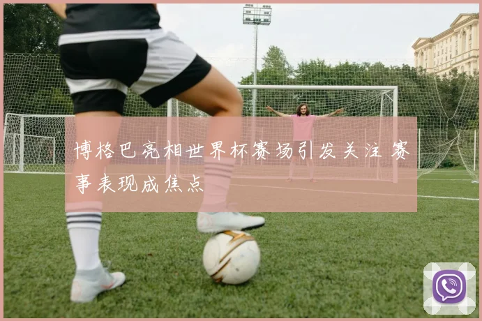 博格巴亮相世界杯赛场引发关注 赛事表现成焦点