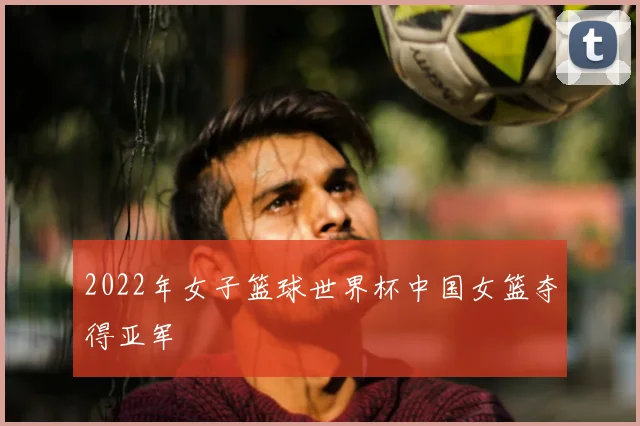 2022年女子篮球世界杯中国女篮夺得亚军