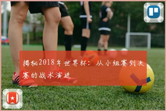 揭秘2018年世界杯：从小组赛到决赛的战术演进
