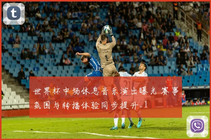 世界杯中场休息音乐演出曝光 赛事氛围与转播体验同步提升_1