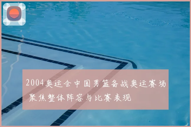 2004奥运会中国男篮备战奥运赛场 聚焦整体阵容与比赛表现